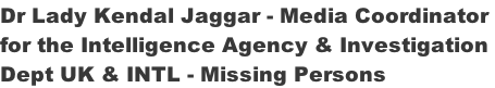 Dr Lady Kendal Jaggar - Media Coordinator  for the Intelligence Agency & Investigation  Dept UK & INTL - Missing Persons