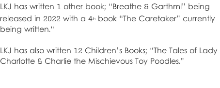 LKJ has written 1 other book; “Breathe & Garthml” being  released in 2022 with a 4th book “The Caretaker” currently  being written.“  LKJ has also written 12 Children’s Books; “The Tales of Lady  Charlotte & Charlie the Mischievous Toy Poodles.”